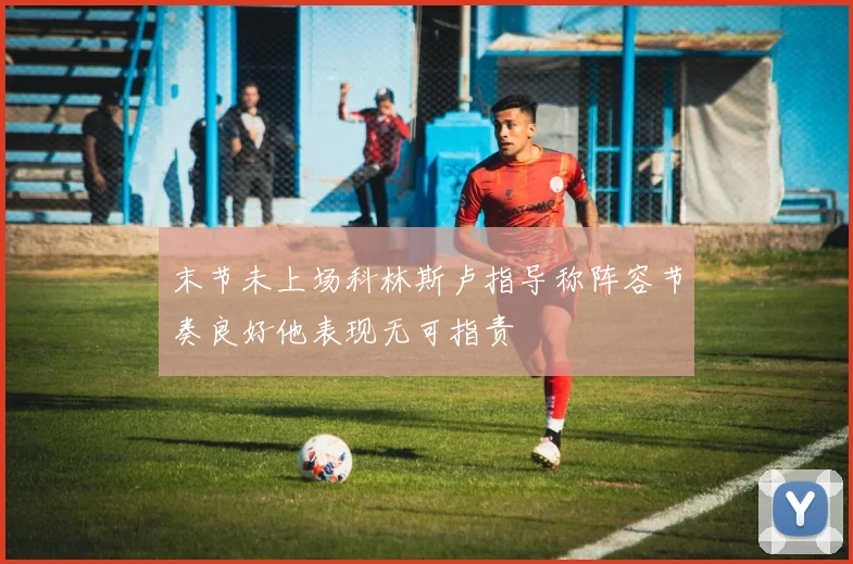 末节未上场科林斯卢指导称阵容节奏良好他表现无可指责