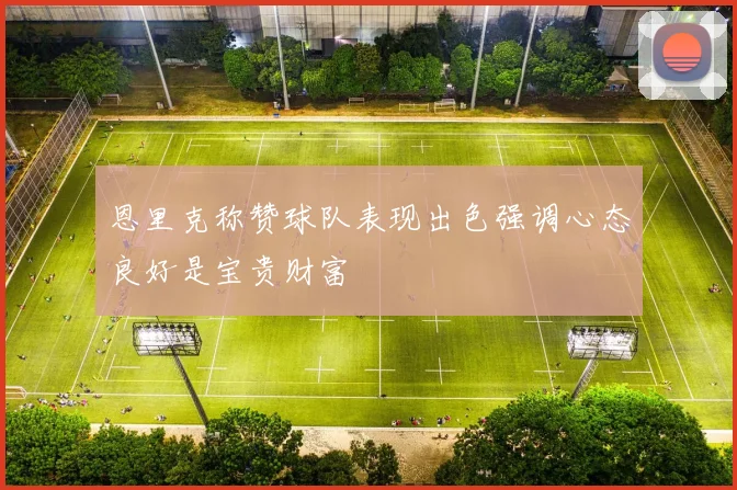 恩里克称赞球队表现出色强调心态良好是宝贵财富