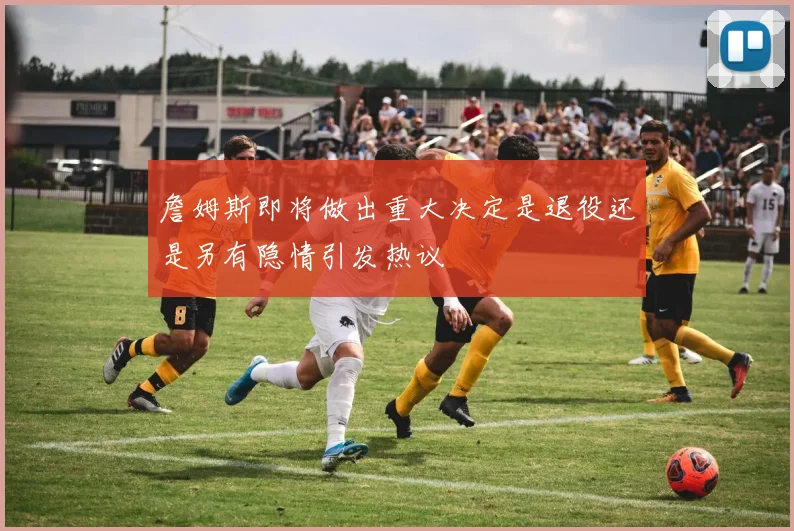 詹姆斯即将做出重大决定是退役还是另有隐情引发热议
