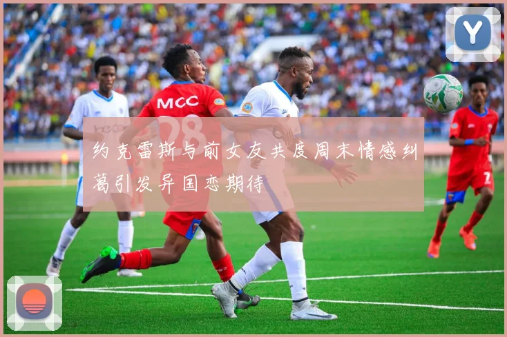 约克雷斯与前女友共度周末情感纠葛引发异国恋期待