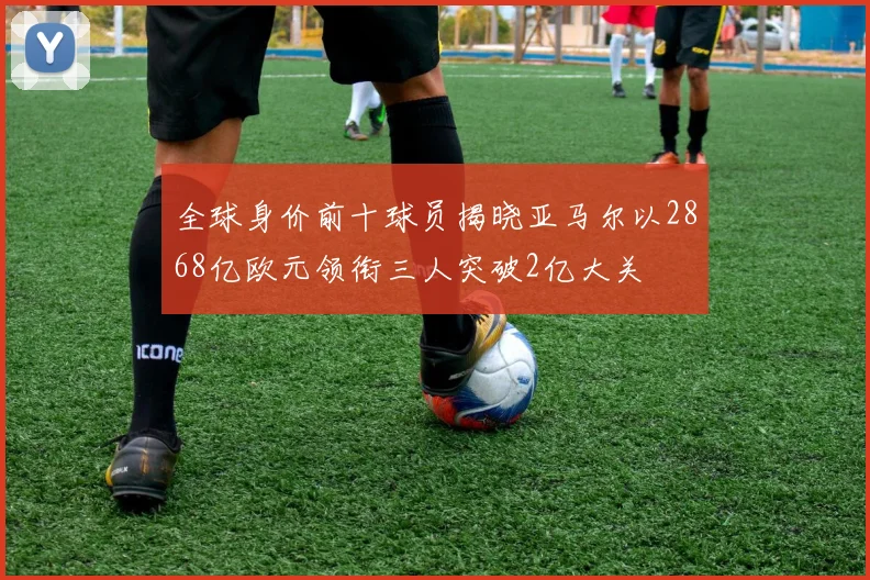 全球身价前十球员揭晓亚马尔以2868亿欧元领衔三人突破2亿大关