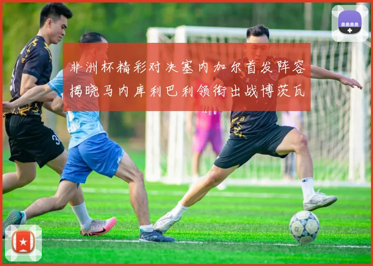 非洲杯精彩对决塞内加尔首发阵容揭晓马内库利巴利领衔出战博茨瓦纳