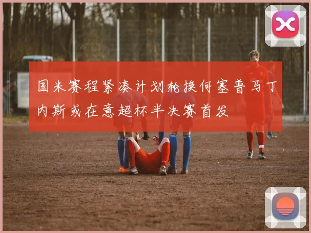 国米赛程紧凑计划轮换何塞普马丁内斯或在意超杯半决赛首发